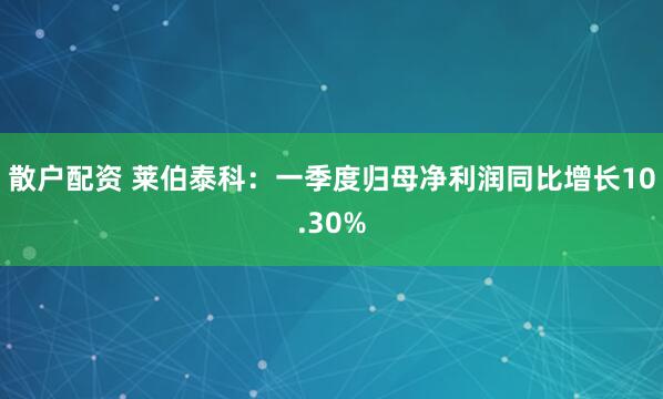 散户配资 莱伯泰科：一季度归母净利润同比增长10.30%