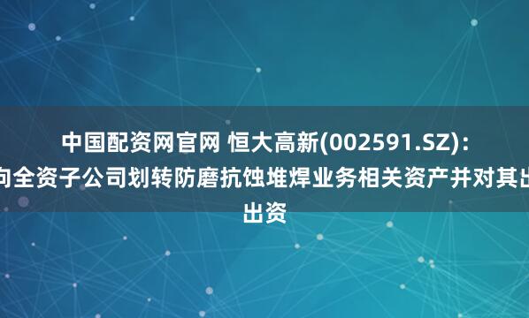 中国配资网官网 恒大高新(002591.SZ)：拟向全资子公司划转防磨抗蚀堆焊业务相关资产并对其出资