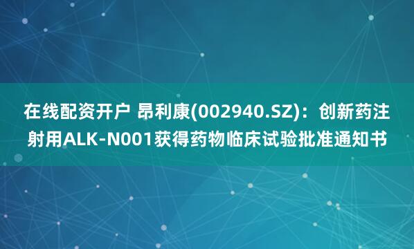 在线配资开户 昂利康(002940.SZ)：创新药注射用ALK-N001获得药物临床试验批准通知书