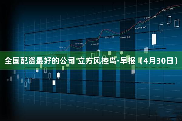 全国配资最好的公司 立方风控鸟·早报（4月30日）