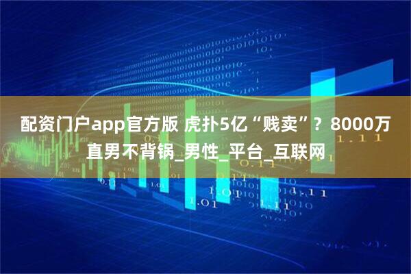 配资门户app官方版 虎扑5亿“贱卖”？8000万直男不背锅_男性_平台_互联网