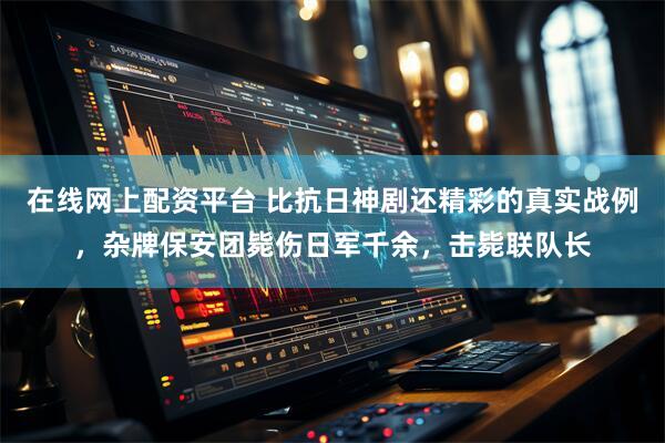 在线网上配资平台 比抗日神剧还精彩的真实战例，杂牌保安团毙伤日军千余，击毙联队长