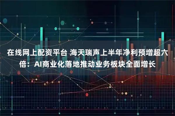 在线网上配资平台 海天瑞声上半年净利预增超六倍：AI商业化落地推动业务板块全面增长