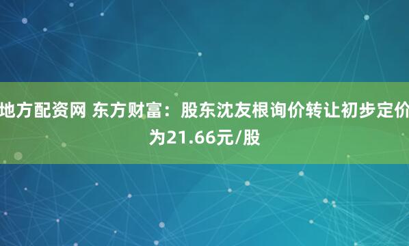 地方配资网 东方财富：股东沈友根询价转让初步定价为21.66元/股