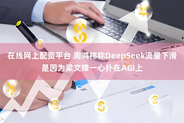 在线网上配资平台 周鸿祎称DeepSeek流量下滑是因为梁文锋一心扑在AGI上