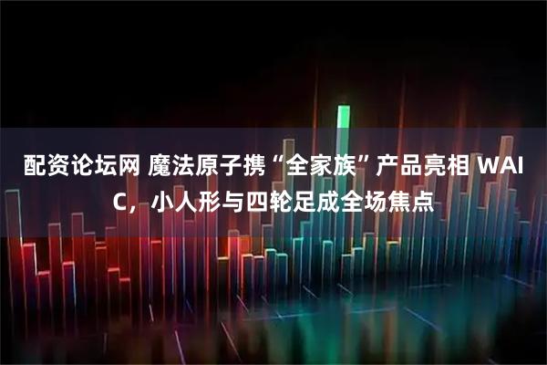 配资论坛网 魔法原子携“全家族”产品亮相 WAIC，小人形与四轮足成全场焦点