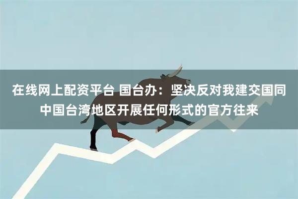 在线网上配资平台 国台办：坚决反对我建交国同中国台湾地区开展任何形式的官方往来