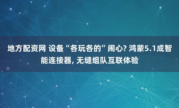 地方配资网 设备“各玩各的”闹心? 鸿蒙5.1成智能连接器, 无缝组队互联体验