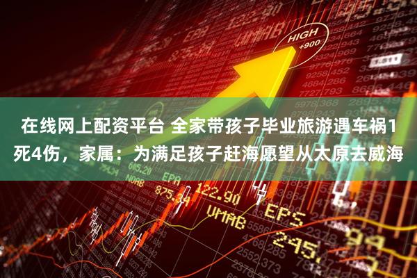在线网上配资平台 全家带孩子毕业旅游遇车祸1死4伤，家属：为满足孩子赶海愿望从太原去威海