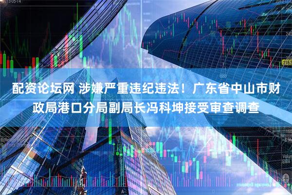 配资论坛网 涉嫌严重违纪违法！广东省中山市财政局港口分局副局长冯科坤接受审查调查