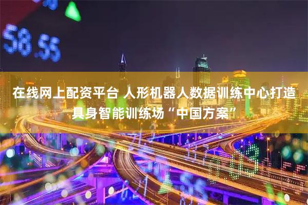 在线网上配资平台 人形机器人数据训练中心打造具身智能训练场“中国方案”