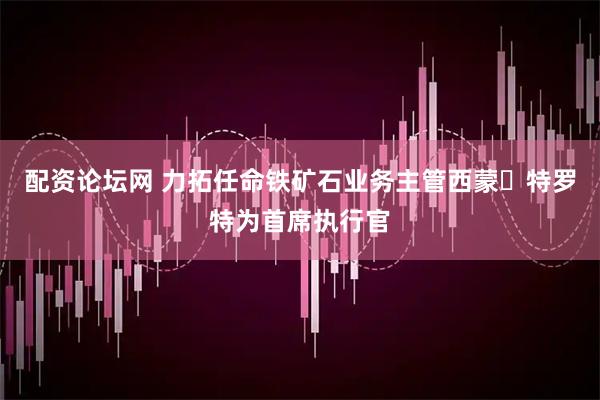 配资论坛网 力拓任命铁矿石业务主管西蒙・特罗特为首席执行官