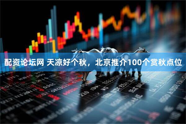 配资论坛网 天凉好个秋，北京推介100个赏秋点位