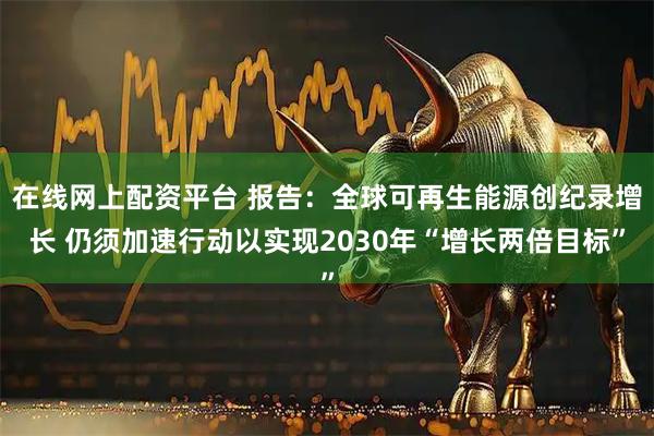 在线网上配资平台 报告：全球可再生能源创纪录增长 仍须加速行动以实现2030年“增长两倍目标”