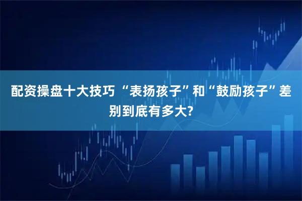 配资操盘十大技巧 “表扬孩子”和“鼓励孩子”差别到底有多大?