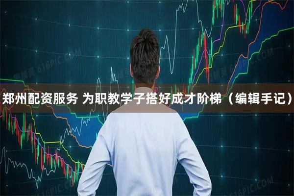 郑州配资服务 为职教学子搭好成才阶梯（编辑手记）