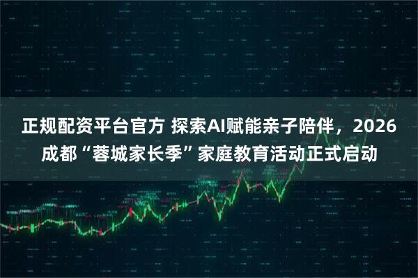 正规配资平台官方 探索AI赋能亲子陪伴，2026成都“蓉城家长季”家庭教育活动正式启动