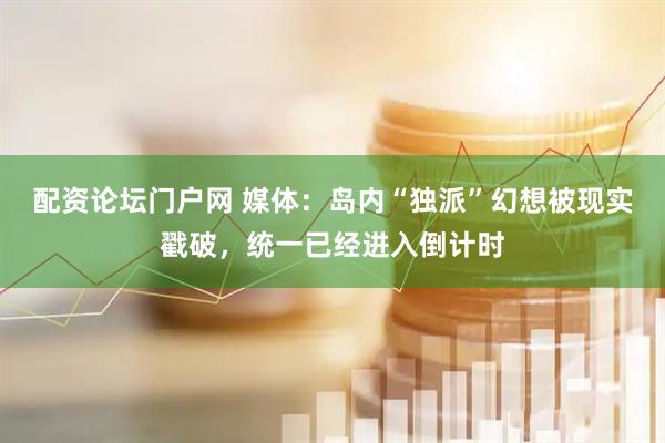 配资论坛门户网 媒体：岛内“独派”幻想被现实戳破，统一已经进入倒计时