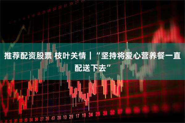 推荐配资股票 枝叶关情|“坚持将爱心营养餐一直配送下去”