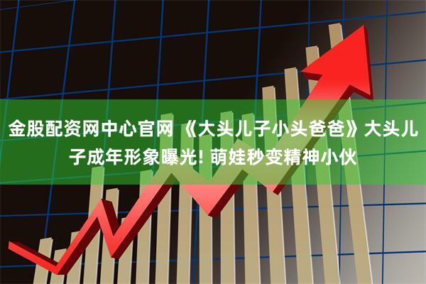 金股配资网中心官网 《大头儿子小头爸爸》大头儿子成年形象曝光! 萌娃秒变精神小伙
